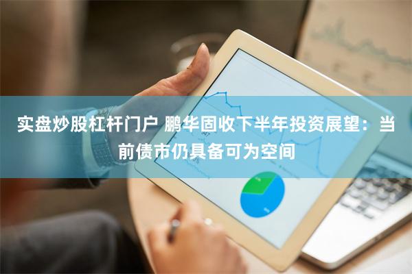 实盘炒股杠杆门户 鹏华固收下半年投资展望：当前债市仍具备可为空间