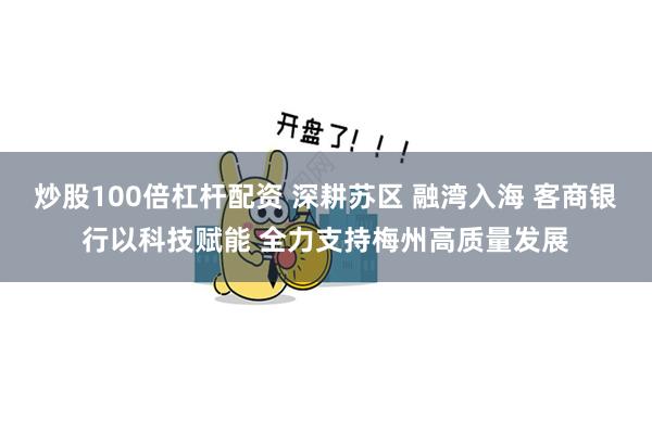 炒股100倍杠杆配资 深耕苏区 融湾入海 客商银行以科技赋能 全力支持梅州高质量发展