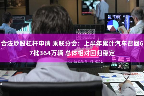 合法炒股杠杆申请 乘联分会：上半年累计汽车召回67批364万辆 总体相对回归稳定