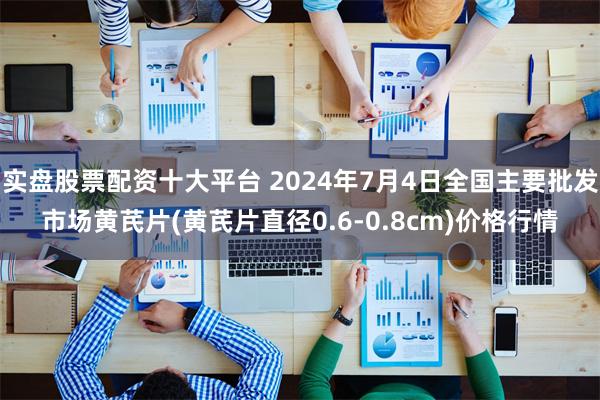 实盘股票配资十大平台 2024年7月4日全国主要批发市场黄芪片(黄芪片直径0.6-0.8cm)价格行情