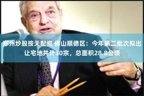 郑州炒股按天配资 佛山顺德区：今年第二批次拟出让宅地共计30宗，总面积28.8公顷