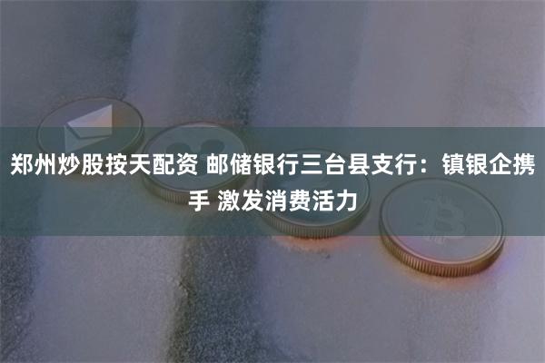 郑州炒股按天配资 邮储银行三台县支行：镇银企携手 激发消费活力