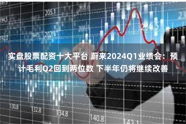 实盘股票配资十大平台 蔚来2024Q1业绩会：预计毛利Q2回到两位数 下半年仍将继续改善