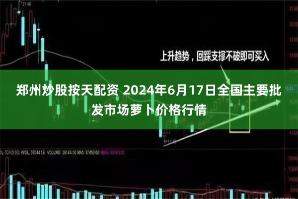 郑州炒股按天配资 2024年6月17日全国主要批发市场萝卜价格行情