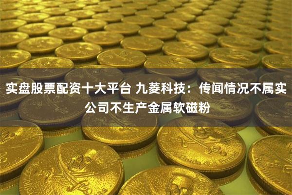 实盘股票配资十大平台 九菱科技：传闻情况不属实 公司不生产金属软磁粉