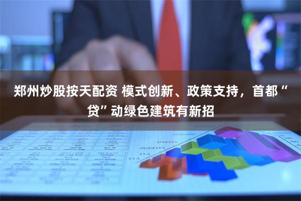 郑州炒股按天配资 模式创新、政策支持，首都“贷”动绿色建筑有新招