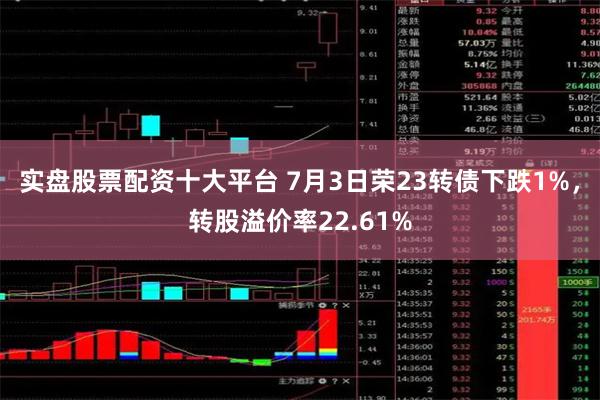 实盘股票配资十大平台 7月3日荣23转债下跌1%，转股溢价率22.61%