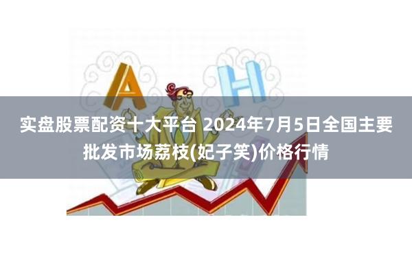 实盘股票配资十大平台 2024年7月5日全国主要批发市场荔枝(妃子笑)价格行情