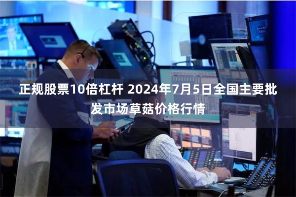 正规股票10倍杠杆 2024年7月5日全国主要批发市场草菇价格行情