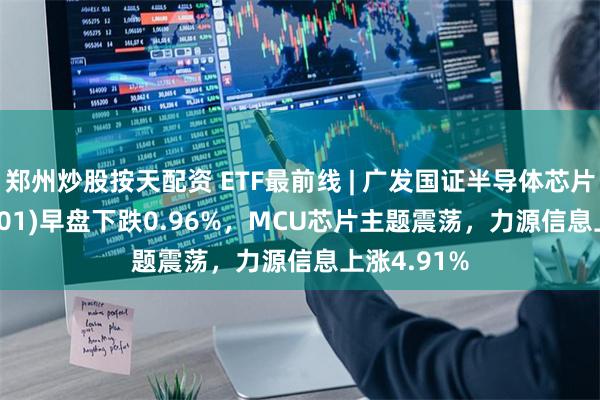 郑州炒股按天配资 ETF最前线 | 广发国证半导体芯片ETF(159801)早盘下跌0.96%，MCU芯片主题震荡，力源信息上涨4.91%