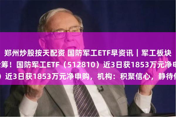 郑州炒股按天配资 国防军工ETF早资讯｜军工板块连跌4日，资金加速抢筹！国防军工ETF（512810）近3日获1853万元净申购，机构：积聚信心，静待修复