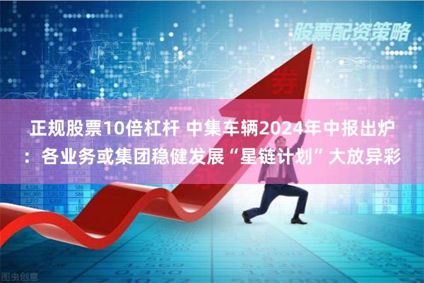 正规股票10倍杠杆 中集车辆2024年中报出炉：各业务或集团稳健发展“星链计划”大放异彩