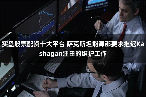 实盘股票配资十大平台 萨克斯坦能源部要求推迟Kashagan油田的维护工作