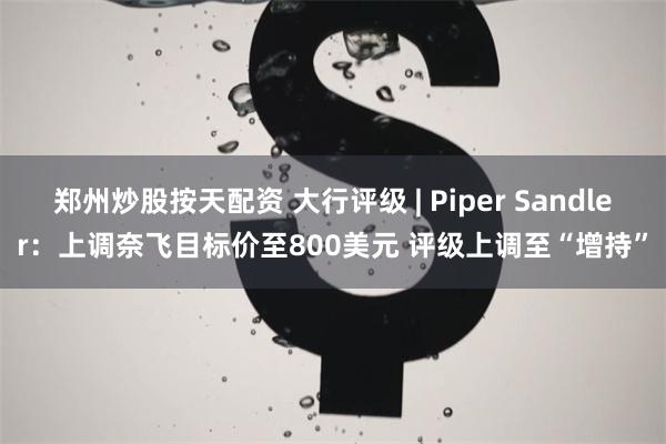 郑州炒股按天配资 大行评级 | Piper Sandler：上调奈飞目标价至800美元 评级上调至“增持”