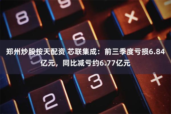 郑州炒股按天配资 芯联集成：前三季度亏损6.84亿元，同比减亏约6.77亿元