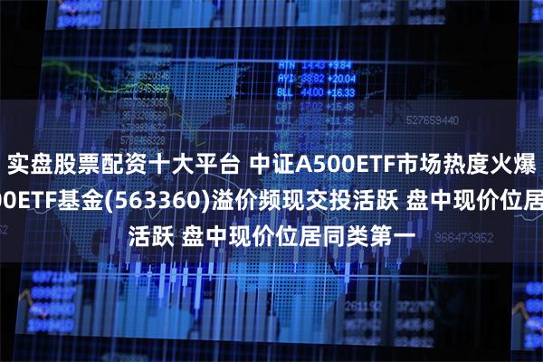 实盘股票配资十大平台 中证A500ETF市场热度火爆 中证A500ETF基金(563360)溢价频现交投活跃 盘中现价位居同类第一