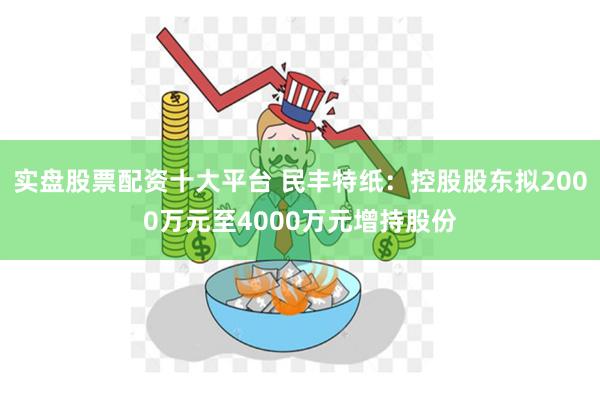 实盘股票配资十大平台 民丰特纸：控股股东拟2000万元至4000万元增持股份