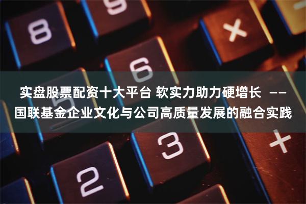 实盘股票配资十大平台 软实力助力硬增长  ——国联基金企业文化与公司高质量发展的融合实践