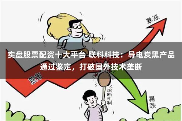 实盘股票配资十大平台 联科科技：导电炭黑产品通过鉴定，打破国外技术垄断