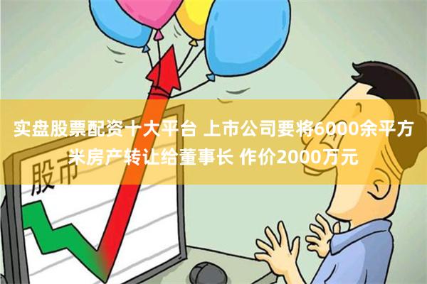 实盘股票配资十大平台 上市公司要将6000余平方米房产转让给董事长 作价2000万元