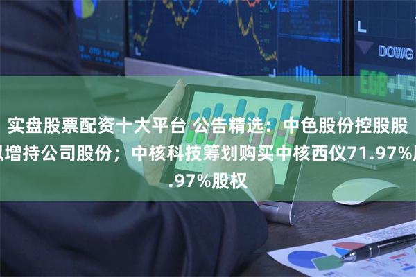 实盘股票配资十大平台 公告精选：中色股份控股股东拟增持公司股份；中核科技筹划购买中核西仪71.97%股权