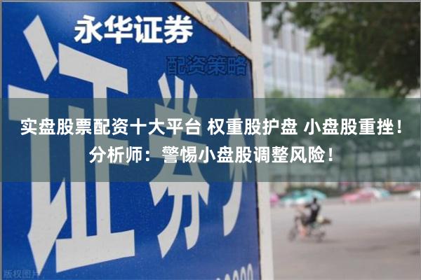 实盘股票配资十大平台 权重股护盘 小盘股重挫！分析师：警惕小盘股调整风险！