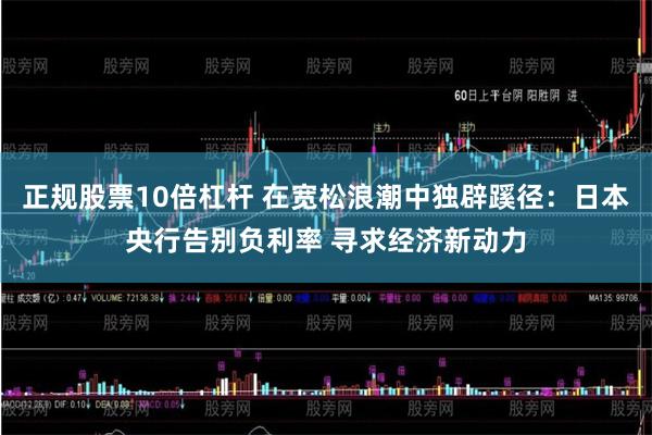 正规股票10倍杠杆 在宽松浪潮中独辟蹊径：日本央行告别负利率 寻求经济新动力