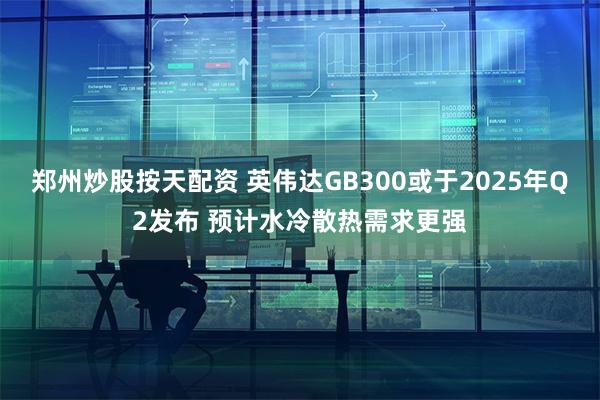 郑州炒股按天配资 英伟达GB300或于2025年Q2发布 预计水冷散热需求更强