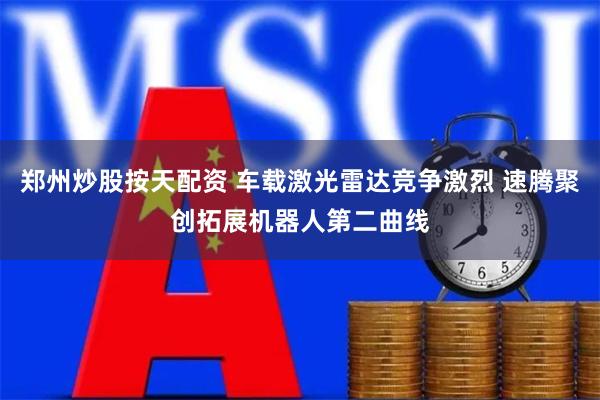 郑州炒股按天配资 车载激光雷达竞争激烈 速腾聚创拓展机器人第二曲线