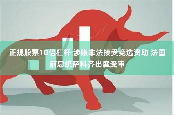 正规股票10倍杠杆 涉嫌非法接受竞选资助 法国前总统萨科齐出庭受审