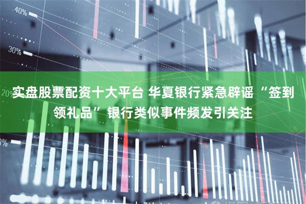 实盘股票配资十大平台 华夏银行紧急辟谣 “签到领礼品” 银行类似事件频发引关注