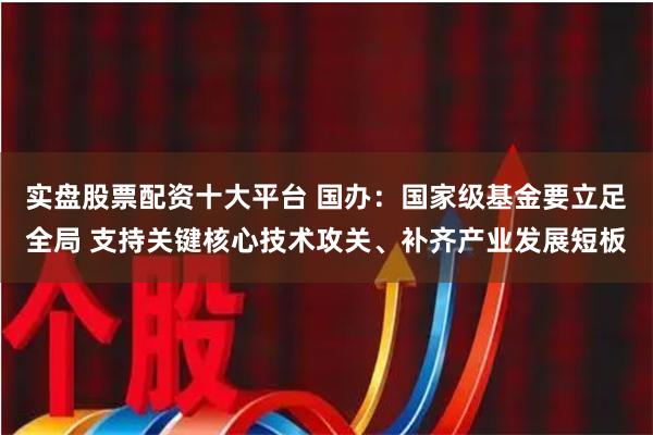 实盘股票配资十大平台 国办：国家级基金要立足全局 支持关键核心技术攻关、补齐产业发展短板