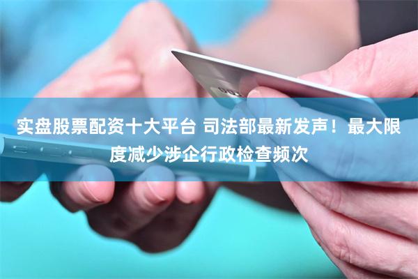 实盘股票配资十大平台 司法部最新发声！最大限度减少涉企行政检查频次