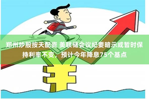郑州炒股按天配资 美联储会议纪要暗示或暂时保持利率不变，预计今年降息75个基点