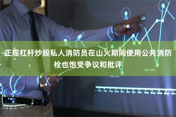 正规杠杆炒股私人消防员在山火期间使用公共消防栓也饱受争议和批评
