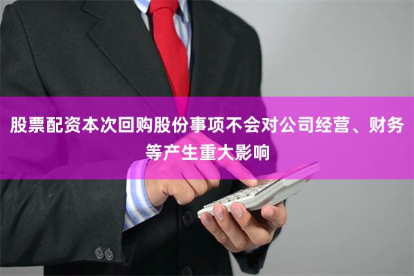 股票配资本次回购股份事项不会对公司经营、财务等产生重大影响