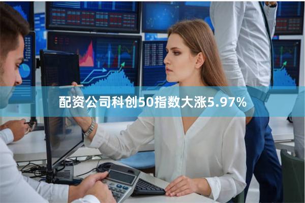 配资公司科创50指数大涨5.97%