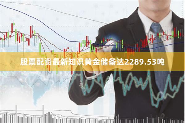 股票配资最新知识黄金储备达2289.53吨